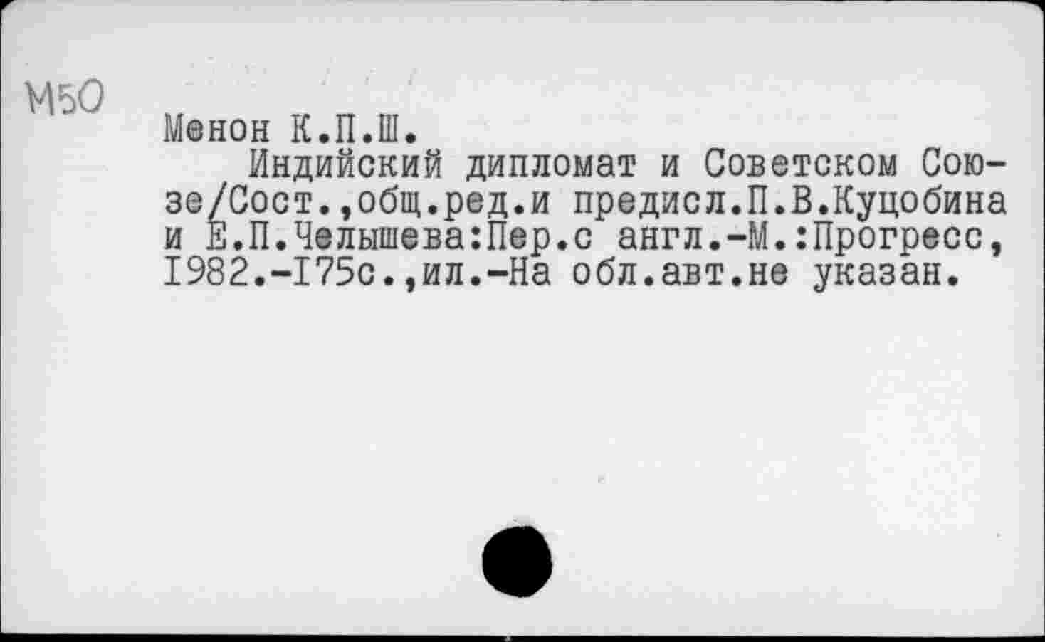 ﻿М50
Менон К.П.Ш.
Индийский дипломат и Советском Сою-зе/Сост.,общ.ред.и предисл.П.В.Куцобина и Е.П.Челышева:Пер.с англ.-М.:Прогресс, 1982.-175с.,ил.-На обл.авт.не указан.